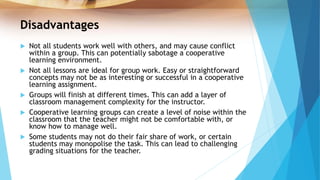 Disadvantages
 Not all students work well with others, and may cause conflict
within a group. This can potentially sabotage a cooperative
learning environment.
 Not all lessons are ideal for group work. Easy or straightforward
concepts may not be as interesting or successful in a cooperative
learning assignment.
 Groups will finish at different times. This can add a layer of
classroom management complexity for the instructor.
 Cooperative learning groups can create a level of noise within the
classroom that the teacher might not be comfortable with, or
know how to manage well.
 Some students may not do their fair share of work, or certain
students may monopolise the task. This can lead to challenging
grading situations for the teacher.
 