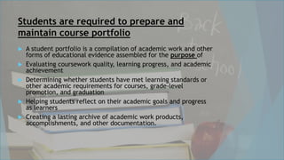 Students are required to prepare and
maintain course portfolio
 A student portfolio is a compilation of academic work and other
forms of educational evidence assembled for the purpose of
 Evaluating coursework quality, learning progress, and academic
achievement
 Determining whether students have met learning standards or
other academic requirements for courses, grade-level
promotion, and graduation
 Helping students reflect on their academic goals and progress
as learners
 Creating a lasting archive of academic work products,
accomplishments, and other documentation.
 