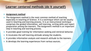 Learner centered methods (do it yourself)
 Assignment method
 The Assignment method is the most common method of teaching
especially in teaching of Science. It is a technique which can be usually
used in teaching and learning process. It is an instructional technique
comprises the guided information, self-learning, writing skills and report
preparation among the learners. The Assignment method is an important
step in teaching and learning process.
 It provides good training for information seeking and retrieval behavior.
 It inculcates the self-learning attitude among the students.
 It provides information analysis and research attitude to the learners.
 It develops the learning experiences from various sources.
 