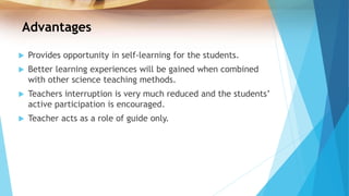 Advantages
 Provides opportunity in self-learning for the students.
 Better learning experiences will be gained when combined
with other science teaching methods.
 Teachers interruption is very much reduced and the students’
active participation is encouraged.
 Teacher acts as a role of guide only.
 
