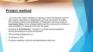 Project method
 . It is one of the modern methods of teaching in which the students’ point of
view is given importance in designing the curricula and content of studies.
This method is based on the philosophy of Pragmatism and the principle of
Learning by Doing. In this strategy students perform constructive activities in
natural condition. It demands work from the pupils.
 According to W.H.Kilpatrick: “A project is a whole-hearted purposeful
activity proceeding in a social environment”.
 This teaching strategy focus on
 To socialize a child.
 To achieve cognitive, affective and psychomotor objectives.
 