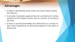 Advantages
 It helps in developing social norms and social values among
the learners.
 It provides invaluable opportunities for correlation of various
elements of the subject matter and for transfer of training or
learning.
 It helps in growing knowledge very effectively as a results of
their close cooperation on social participation in the spirit of
democracy.
 
