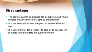 Disadvantages
 The project cannot be planned for all subjects and whole
subject matter cannot be taught by this strategy.
 It is not economical from the point of view of time and
cost.
 It is very difficult for a teacher to plan or to execute the
projects to the learners and supervise them.
 
