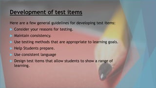 Development of test items
Here are a few general guidelines for developing test items:
 Consider your reasons for testing.
 Maintain consistency.
 Use testing methods that are appropriate to learning goals.
 Help Students prepare.
 Use consistent language
 Design test items that allow students to show a range of
learning.
 