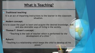 What is Teaching?
 Traditional teaching:
It is an act of imparting instructions to the learner in the classroom
situation.
 Modern concept:
It is to cause the pupil to learn and acquire the desired knowledge, skill
and also desirable ways of living in the society.
 Thomas F. Green’s concept:
“Teaching is the task of teacher which is performed for the
development of a child.”
 Ryburn:
“Teaching is a relationship which keeps the child to develop all his
power.”
 