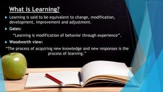 What is Learning?
 Learning is said to be equivalent to change, modification,
development, improvement and adjustment.
 Gates:
“Learning is modification of behavior through experience”.
 Woodworth view:
“The process of acquiring new knowledge and new responses is the
process of learning.”
 
