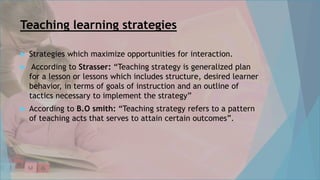 Teaching learning strategies
 Strategies which maximize opportunities for interaction.
 According to Strasser: “Teaching strategy is generalized plan
for a lesson or lessons which includes structure, desired learner
behavior, in terms of goals of instruction and an outline of
tactics necessary to implement the strategy”
 According to B.O smith: “Teaching strategy refers to a pattern
of teaching acts that serves to attain certain outcomes”.
 