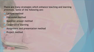 There are many strategies which enhance teaching and learning
processes. Some of the following are:
 Lecture method
 Discussion method
 Question answer method
 Cooperative learning
 Assignment and presentation method
 Project method
 