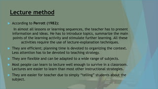 Lecture method
 According to Perrott (1982):
In almost all lessons or learning sequences, the teacher has to present
information and ideas. He has to introduce topics, summarize the main
points of the learning activity and stimulate further learning. All these
activities require the use of lecture-explanation techniques.
 They are efficient; planning time is devoted to organizing the context.
Less attention has to be devoted to teaching strategy.
 They are flexible and can be adapted to a wide range of subjects.
 Most people can learn to lecture well enough to survive in a classroom.
Lectures are easier to learn than most other instructional strategies.
 They are easier for teacher due to simply “telling” students about the
subject.
 