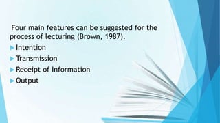 Four main features can be suggested for the
process of lecturing (Brown, 1987).
 Intention
 Transmission
 Receipt of Information
 Output
 