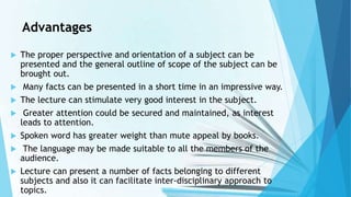 Advantages
 The proper perspective and orientation of a subject can be
presented and the general outline of scope of the subject can be
brought out.
 Many facts can be presented in a short time in an impressive way.
 The lecture can stimulate very good interest in the subject.
 Greater attention could be secured and maintained, as interest
leads to attention.
 Spoken word has greater weight than mute appeal by books.
 The language may be made suitable to all the members of the
audience.
 Lecture can present a number of facts belonging to different
subjects and also it can facilitate inter-disciplinary approach to
topics.
 
