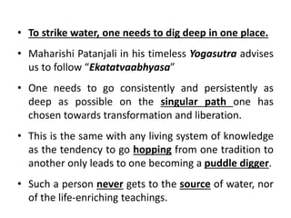 • To strike water, one needs to dig deep in one place.
• Maharishi Patanjali in his timeless Yogasutra advises
us to follow “Ekatatvaabhyasa”
• One needs to go consistently and persistently as
deep as possible on the singular path one has
chosen towards transformation and liberation.
• This is the same with any living system of knowledge
as the tendency to go hopping from one tradition to
another only leads to one becoming a puddle digger.
• Such a person never gets to the source of water, nor
of the life-enriching teachings.
 