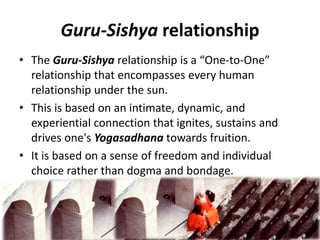 Guru-Sishya relationship
• The Guru-Sishya relationship is a “One-to-One”
relationship that encompasses every human
relationship under the sun.
• This is based on an intimate, dynamic, and
experiential connection that ignites, sustains and
drives one's Yogasadhana towards fruition.
• It is based on a sense of freedom and individual
choice rather than dogma and bondage.
 