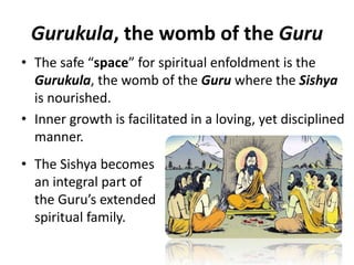 Gurukula, the womb of the Guru
• The Sishya becomes
an integral part of
the Guru’s extended
spiritual family.
• The safe “space” for spiritual enfoldment is the
Gurukula, the womb of the Guru where the Sishya
is nourished.
• Inner growth is facilitated in a loving, yet disciplined
manner.
 