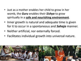 • Just as a mother enables her child to grow in her
womb, the Guru enables their Sishya to grow
spiritually in a safe and nourishing environment.
• Inner growth is natural and adequate time is given
for it to occur in a spontaneous and Sahaja manner.
• Neither artificial, nor externally forced.
• Facilitates individual growth into universal nature.
 