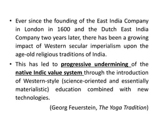 • Ever since the founding of the East India Company
in London in 1600 and the Dutch East India
Company two years later, there has been a growing
impact of Western secular imperialism upon the
age-old religious traditions of India.
• This has led to progressive undermining of the
native Indic value system through the introduction
of Western-style (science-oriented and essentially
materialistic) education combined with new
technologies.
(Georg Feuerstein, The Yoga Tradition)
 