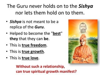 The Guru never holds on to the Sishya
nor lets them hold on to them.
• Sishya is not meant to be a
replica of the Guru.
• Helped to become the "best"
they that they can be.
• This is true freedom.
• This is true growth.
• This is true love.
Without such a relationship,
can true spiritual growth manifest?
 