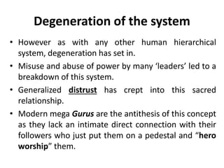 Degeneration of the system
• However as with any other human hierarchical
system, degeneration has set in.
• Misuse and abuse of power by many ‘leaders’ led to a
breakdown of this system.
• Generalized distrust has crept into this sacred
relationship.
• Modern mega Gurus are the antithesis of this concept
as they lack an intimate direct connection with their
followers who just put them on a pedestal and “hero
worship” them.
 
