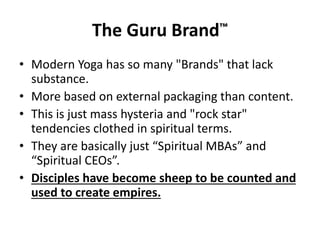 The Guru Brand™
• Modern Yoga has so many "Brands" that lack
substance.
• More based on external packaging than content.
• This is just mass hysteria and "rock star"
tendencies clothed in spiritual terms.
• They are basically just “Spiritual MBAs” and
“Spiritual CEOs”.
• Disciples have become sheep to be counted and
used to create empires.
 