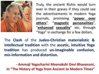 Truly, the ancient Rishis would turn
over in their graves if they could see
the advertisements in modern Yoga
journals, promising “power over
others”, “magnetic personalities”,
“enhanced sexuality” etc. through
“Yoga” in exchange for a few dollars.
The Clash of the Judeo-Christian materialistic &
intellectual tradition with the ascetic, intuitive Yoga
tradition has produced un-imaginable confusion,
mis-information and distortion.
- Ammaji Yogacharini Meenakshi Devi Bhavanani,
In “The History of Yoga from Ancient to Modern Times”
 