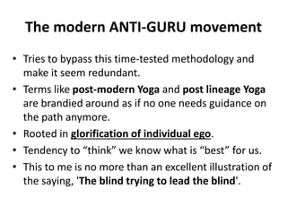 The modern ANTI-GURU movement
• Tries to bypass this time-tested methodology and
make it seem redundant.
• Terms like post-modern Yoga and post lineage Yoga
are brandied around as if no one needs guidance on
the path anymore.
• Rooted in glorification of individual ego.
• Tendency to “think” we know what is “best” for us.
• This to me is no more than an excellent illustration of
the saying, 'The blind trying to lead the blind'.
 