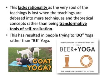 • This lacks rationality as the very soul of the
teachings is lost when the teachings are
debased into mere techniques and theoretical
concepts rather than being transformative
tools of self-realization.
• This has resulted in people trying to ‘DO” Yoga
rather than “BE” Yoga.
 