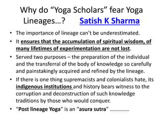 Why do “Yoga Scholars” fear Yoga
Lineages…? Satish K Sharma
• The importance of lineage can’t be underestimated.
• It ensures that the accumulation of spiritual wisdom, of
many lifetimes of experimentation are not lost.
• Served two purposes – the preparation of the individual
and the transferral of the body of knowledge so carefully
and painstakingly acquired and refined by the lineage.
• If there is one thing supremacists and colonialists hate, its
indigenous institutions and history bears witness to the
corruption and deconstruction of such knowledge
traditions by those who would conquer.
• “Post lineage Yoga” is an “asura sutra” …………..
 
