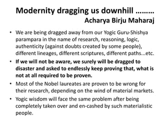Modernity dragging us downhill ………
Acharya Birju Maharaj
• We are being dragged away from our Yogic Guru-Shishya
parampara in the name of research, reasoning, logic,
authenticity (against doubts created by some people),
different lineages, different scriptures, different paths...etc.
• If we will not be aware, we surely will be dragged to
disaster and asked to endlessly keep proving that, what is
not at all required to be proven.
• Most of the Nobel laureates are proven to be wrong for
their research, depending on the wind of material markets.
• Yogic wisdom will face the same problem after being
completely taken over and en-cashed by such materialistic
people.
 
