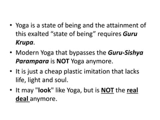 • Yoga is a state of being and the attainment of
this exalted “state of being” requires Guru
Krupa.
• Modern Yoga that bypasses the Guru-Sishya
Parampara is NOT Yoga anymore.
• It is just a cheap plastic imitation that lacks
life, light and soul.
• It may "look" like Yoga, but is NOT the real
deal anymore.
 