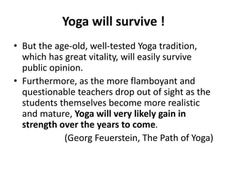 Yoga will survive !
• But the age-old, well-tested Yoga tradition,
which has great vitality, will easily survive
public opinion.
• Furthermore, as the more flamboyant and
questionable teachers drop out of sight as the
students themselves become more realistic
and mature, Yoga will very likely gain in
strength over the years to come.
(Georg Feuerstein, The Path of Yoga)
 