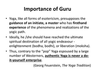 Importance of Guru
• Yoga, like all forms of esotericism, presupposes the
guidance of an initiate, a master who has firsthand
experience of the phenomena and realizations of the
yogic path.
• Ideally, he /she should have reached the ultimate
spiritual destination of all yogic endeavour -
enlightenment (bodha, bodhi), or liberation (moksha).
• Thus, contrary to the “pop” Yoga espoused by a large
number of Westerners, authentic Yoga is never a do-
it-yourself enterprise.
(Georg Feuerstein, The Yoga Tradition)
 