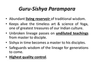 Guru-Sishya Parampara
• Abundant living reservoir of traditional wisdom.
• Keeps alive the timeless art & science of Yoga,
one of greatest treasures of our Indian culture.
• Unbroken lineage passes on undiluted teachings
from master to disciple.
• Sishya in time becomes a master to his disciples.
• Safeguards wisdom of the lineage for generations
to come.
• Highest quality control.
 