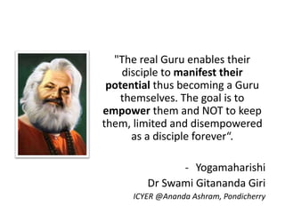 "The real Guru enables their
disciple to manifest their
potential thus becoming a Guru
themselves. The goal is to
empower them and NOT to keep
them, limited and disempowered
as a disciple forever“.
- Yogamaharishi
Dr Swami Gitananda Giri
ICYER @Ananda Ashram, Pondicherry
 