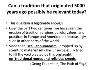 Can a tradition that originated 5000
years ago possibly be relevant today?
• This question is legitimate enough.
• Over the part two centuries, we have seen the
erosion of tradition religions beliefs, values, and
practices in Europe and America and increasingly
slide in other parts of the world. . . .
• Since then, secular humanism - propped up by
scientific materialism - has unsuccessfully tried
to fill the void created by this onslaught
on traditional mores and religious creeds.
(Georg Feuerstein, The Path of Yoga)
 