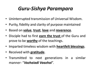 Guru-Sishya Parampara
• Uninterrupted transmission of Universal Wisdom.
• Purity, fidelity and clarity of purpose maintained
• Based on value, trust, love and reverence.
• Disciple had to first earn the trust of the Guru and
prove to be worthy of the teachings.
• Imparted timeless wisdom with heartfelt blessings.
• Received with gratitude.
• Transmitted to next generations in a similar
manner- “Vazhaiadi Vaazhai”.
 