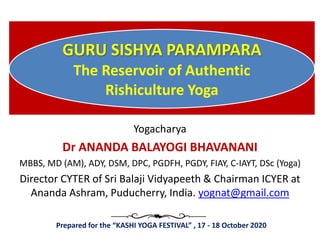 GURU SISHYA PARAMPARA
The Reservoir of Authentic
Rishiculture Yoga
Yogacharya
Dr ANANDA BALAYOGI BHAVANANI
MBBS, MD (AM), ADY, DSM, DPC, PGDFH, PGDY, FIAY, C-IAYT, DSc (Yoga)
Director CYTER of Sri Balaji Vidyapeeth & Chairman ICYER at
Ananda Ashram, Puducherry, India. yognat@gmail.com
Prepared for the “KASHI YOGA FESTIVAL”​ , 17 - 18 October 2020
 