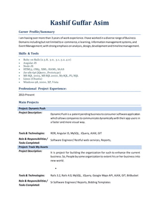 Kashif Guffar Asim
Career Profile/Summary
I am havingovermore than 3 years of workexperience.Ihave workedinadiverse range of Business
Domainsincludingbutnotlimitedtoe-commerce,e learning,informationmanagementsystems,and
EventManagement;withstrongemphasisonanalysis,design,developmentandtimelinemanagement.
Skills & Tools
 Ruby on Rails (2.3.8, 3.0, 3.1, 3.2, 4.0)
 Angular JS
 Node JS
 HTML5, CSS3, XML, HAML, SAAS
 JavaScript (jQuery, Prototype)
 MS SQL 2005, MS SQL 2000, MySQL, PL/SQL
 Linux (Ubuntu)
 Windows 98, 2000, XP, Vista
Professional Project Experience:
2013-Present
Main Projects
Project: Dynamic Push
Project Description:
DynamicPushisa patentpendingbusinesstoconsumersoftwareapplication
whichallows companiestocommunicate dynamicallywiththeirapp users in
a faster and more visual way.
Tools& Technologies: ROR, Angular JS, MySQL, JQuery, AJAX, GIT
Role & Responsibilities/
Tasks Completed:
Software Engineer/ Restful web-services, Reports,
Project: Track My Assets
Project Description:
It is project for building the organization for such to enhance the current
business.So,People bysome organizationto extent his or her business into
new world.

Tools& Technologies: Rails 3.2, Rails 4.0, MySQL, JQuery, Google Maps API, AJAX, GIT, BitBucket
Role & Responsibilities/
Tasks Completed:
Sr Software Engineer/ Reports, Bidding Templates
 