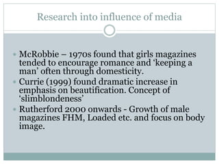 Research into influence of media
 McRobbie – 1970s found that girls magazines
tended to encourage romance and ‘keeping a
man’ often through domesticity.
 Currie (1999) found dramatic increase in
emphasis on beautification. Concept of
‘slimblondeness’
 Rutherford 2000 onwards - Growth of male
magazines FHM, Loaded etc. and focus on body
image.
 