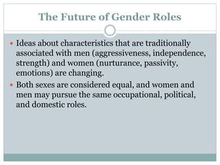 The Future of Gender Roles
 Ideas about characteristics that are traditionally
associated with men (aggressiveness, independence,
strength) and women (nurturance, passivity,
emotions) are changing.
 Both sexes are considered equal, and women and
men may pursue the same occupational, political,
and domestic roles.
 
