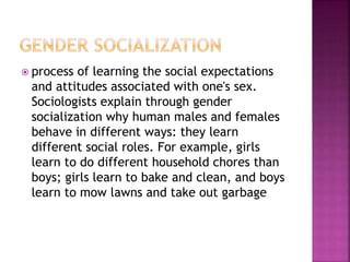  process of learning the social expectations
and attitudes associated with one's sex.
Sociologists explain through gender
socialization why human males and females
behave in different ways: they learn
different social roles. For example, girls
learn to do different household chores than
boys; girls learn to bake and clean, and boys
learn to mow lawns and take out garbage
 