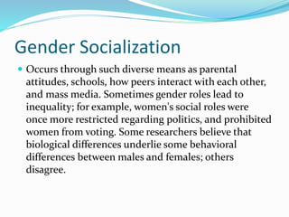 Gender Socialization
 Occurs through such diverse means as parental
attitudes, schools, how peers interact with each other,
and mass media. Sometimes gender roles lead to
inequality; for example, women's social roles were
once more restricted regarding politics, and prohibited
women from voting. Some researchers believe that
biological differences underlie some behavioral
differences between males and females; others
disagree.
 
