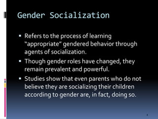 Gender Socialization
 Refers to the process of learning
“appropriate” gendered behavior through
agents of socialization.
 Though gender roles have changed, they
remain prevalent and powerful.
 Studies show that even parents who do not
believe they are socializing their children
according to gender are, in fact, doing so.
8
 