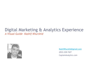 Digital Marketing & Analytics Experience
A Visual Guide- Kashif Khurshid
KashifKhurshid@gmail.com
(832) 228-7427
CaptainAnalytics.com
 