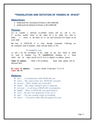 Page | 1
“TRANSLATION AND ROTATION OF FRAMES IN SPACE”
Objectives:
 Understand the Translation of frames in 3D in MATLAB.
 Understand the Rotation of frames in 3D in MATLAB.
Theory:
Let us consider a universal co-ordinate system and we call it {U},
if we have another frame in the plane let it be called {A}, then to
define a vector in the frame {U} or {A} and conversion b/w frames we do
some math.
But here in MATLAB it is done through commands. Following are
the commands used to translate, rotate and plot frames in 3D.
T= transl (x, y,z)
x,y and z are the coordinates of the origin of the new frame to which
we want to translate. E.g. T= transl2(3,2,4); translates to a frame
which has its origin moved to (3,2, 4) w.r.t original co-ordinate system.
Trplot (T, options) //Plots a 3D coordinate frame while options will be
discussed later.
H = trplot (T, options); // creates a frame H and plots T w.r.t H
Trplot (H, T);
Options:
 ‘axis’…. A set dimension of the MATLAB axis.
 ‘color’….The color to draw axis, MATLAB colorspec.
 ‘no axes’….Don’t display axes on the plot.
 ‘frame’….The frame I named F and it is subscript.
 ‘text opts’….A cell array of MATLAB text properties.
 ‘handle’….Draw in MATLAB axes specified by h.
 ‘view’….Set plot view parameters V=[az el], or
 ‘auto’…. For view towards origin of coordinate.
 ‘arrow’…. Use arrows rather than the segment for axes.
 