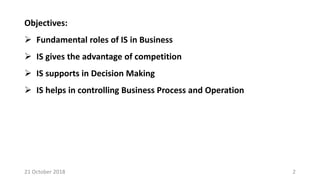 Objectives:
 Fundamental roles of IS in Business
 IS gives the advantage of competition
 IS supports in Decision Making
 IS helps in controlling Business Process and Operation
21 October 2018 2
 
