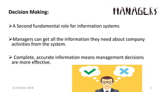 Decision Making:
A Second fundamental role for information systems
Managers can get all the information they need about company
activities from the system.
 Complete, accurate information means management decisions
are more effective.
21 October 2018 5
 