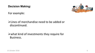 For example:
Lines of merchandise need to be added or
discontinued.
what kind of investments they require for
Business.
Decision Making:
21 October 2018 6
 