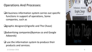 Operations And Processes:
A business information system carries out specific
functions in support of operations, Some
companies, such as
graphic designers(Vignelle and The Chase)
advertising companies(Byomax co and Google
Adwords)
 use the information system to produce their
products and services.
21 October 2018 8
 