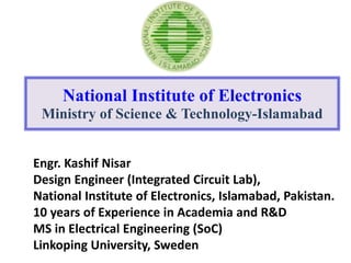 Engr. Kashif Nisar
Design Engineer (Integrated Circuit Lab),
National Institute of Electronics, Islamabad, Pakistan.
10 years of Experience in Academia and R&D
MS in Electrical Engineering (SoC)
Linkoping University, Sweden
National Institute of Electronics
Ministry of Science & Technology-Islamabad
 