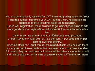 You are automatically resisted for VAT if you are paying sales tax. YourYou are automatically resisted for VAT if you are paying sales tax. Your
sales tax number becomes your VAT number. New registration aresales tax number becomes your VAT number. New registration are
supposed to take less time sales tax registration.supposed to take less time sales tax registration.
Under VAT registration, there no need to get official permission to addUnder VAT registration, there no need to get official permission to add
more goods to your registration certificate (RC) as was the with salesmore goods to your registration certificate (RC) as was the with sales
tax.tax.
uniform tax rate all over India on 550 most traded products.uniform tax rate all over India on 550 most traded products.
Uniform tax rate of tax (VAT) at 12.5 per cent, 4 per cent and 14 perUniform tax rate of tax (VAT) at 12.5 per cent, 4 per cent and 14 per
cent all over the country.cent all over the country.
Opening stock on 1 April can get the refund of sales tax paid on themOpening stock on 1 April can get the refund of sales tax paid on them
as long as purchases made within one year before this date, i ,e afteras long as purchases made within one year before this date, i ,e after
31 march. Any tax paid on unsold stock will be taken as input tax credit31 march. Any tax paid on unsold stock will be taken as input tax credit
and can be adjusted at the time of payment your VAT in the tax return.and can be adjusted at the time of payment your VAT in the tax return.
 